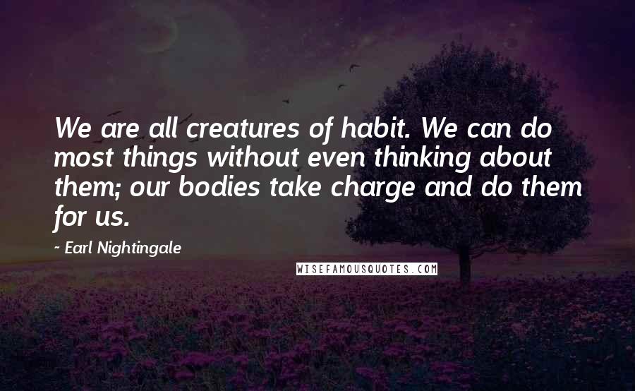 Earl Nightingale Quotes: We are all creatures of habit. We can do most things without even thinking about them; our bodies take charge and do them for us.