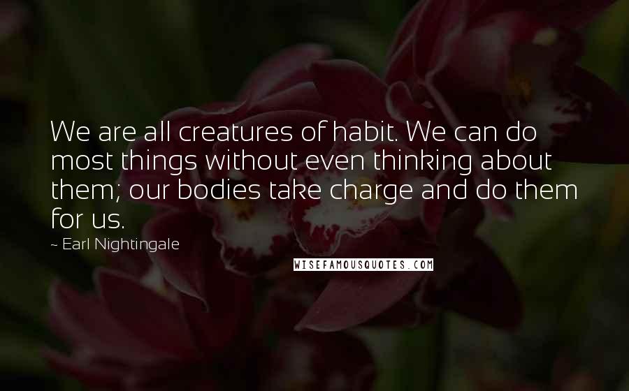 Earl Nightingale Quotes: We are all creatures of habit. We can do most things without even thinking about them; our bodies take charge and do them for us.