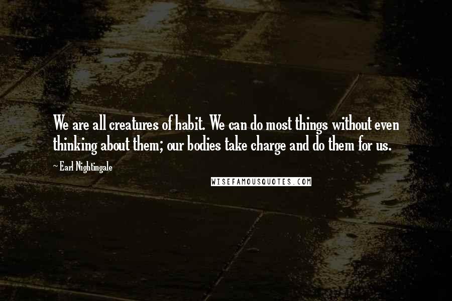 Earl Nightingale Quotes: We are all creatures of habit. We can do most things without even thinking about them; our bodies take charge and do them for us.