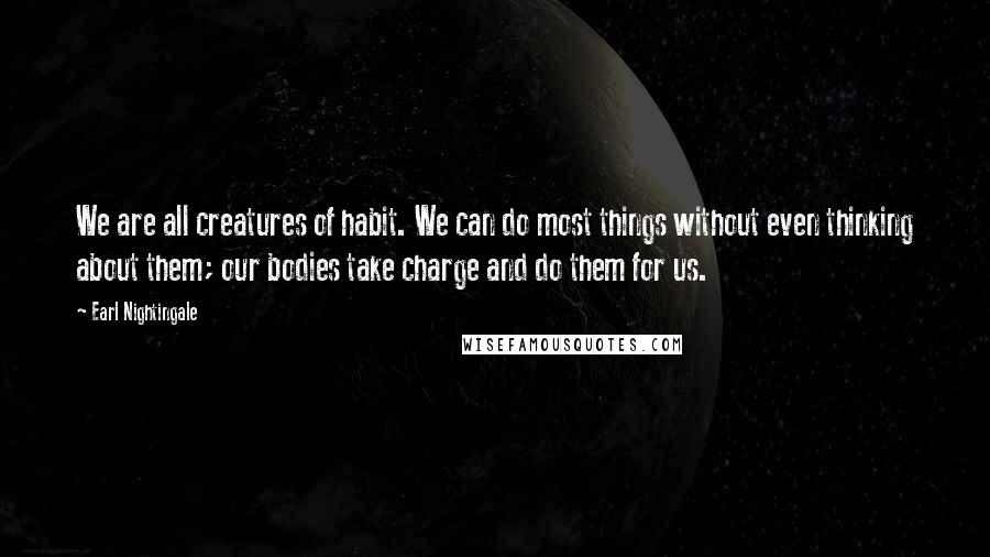 Earl Nightingale Quotes: We are all creatures of habit. We can do most things without even thinking about them; our bodies take charge and do them for us.