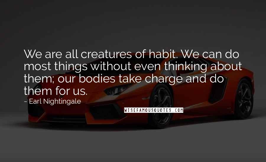 Earl Nightingale Quotes: We are all creatures of habit. We can do most things without even thinking about them; our bodies take charge and do them for us.