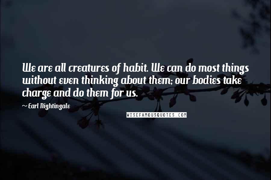 Earl Nightingale Quotes: We are all creatures of habit. We can do most things without even thinking about them; our bodies take charge and do them for us.