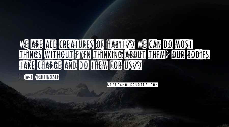 Earl Nightingale Quotes: We are all creatures of habit. We can do most things without even thinking about them; our bodies take charge and do them for us.