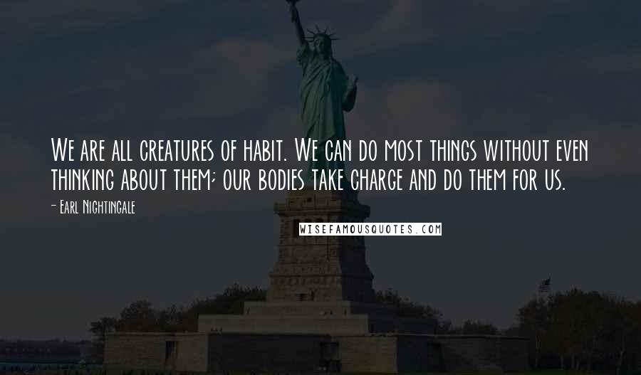 Earl Nightingale Quotes: We are all creatures of habit. We can do most things without even thinking about them; our bodies take charge and do them for us.