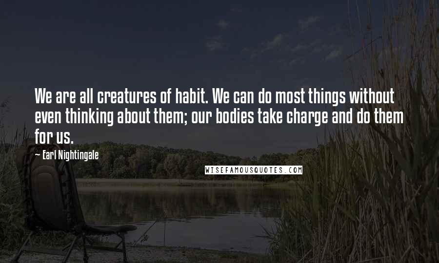 Earl Nightingale Quotes: We are all creatures of habit. We can do most things without even thinking about them; our bodies take charge and do them for us.