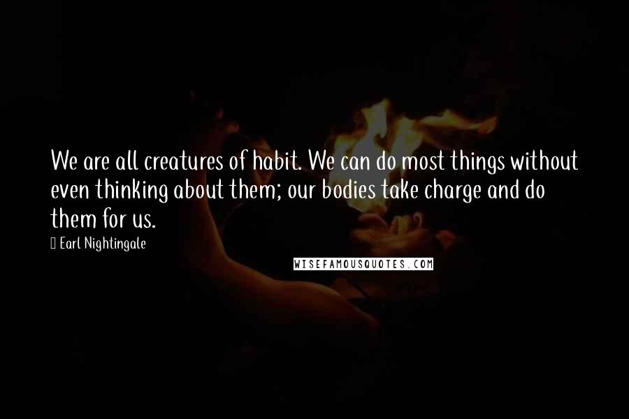 Earl Nightingale Quotes: We are all creatures of habit. We can do most things without even thinking about them; our bodies take charge and do them for us.