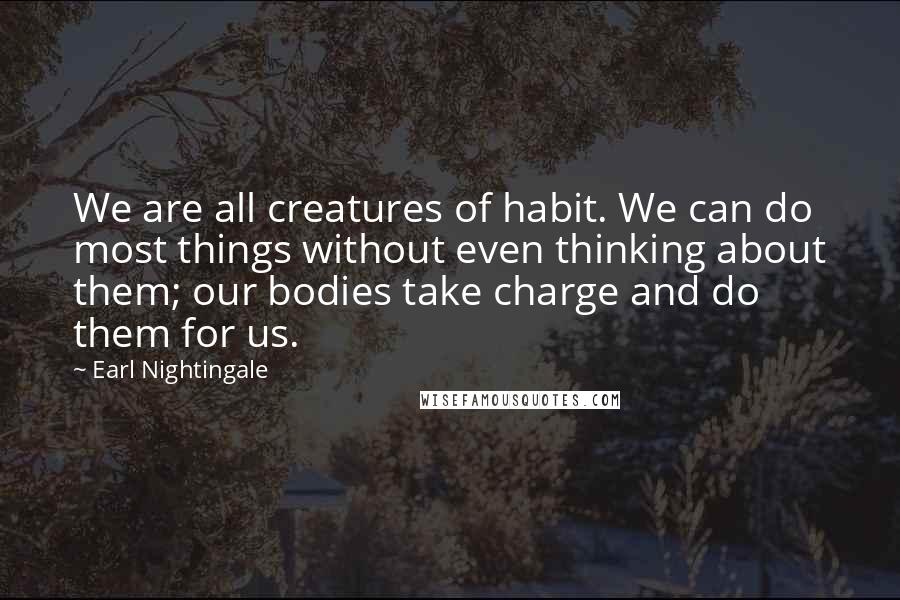 Earl Nightingale Quotes: We are all creatures of habit. We can do most things without even thinking about them; our bodies take charge and do them for us.