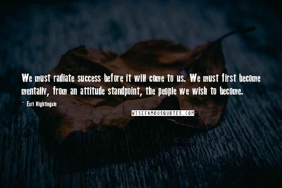 Earl Nightingale Quotes: We must radiate success before it will come to us. We must first become mentally, from an attitude standpoint, the people we wish to become.