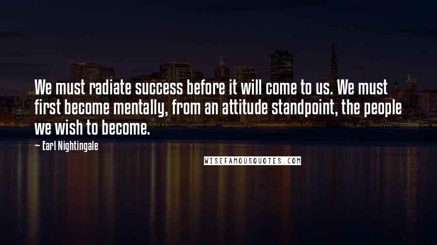 Earl Nightingale Quotes: We must radiate success before it will come to us. We must first become mentally, from an attitude standpoint, the people we wish to become.