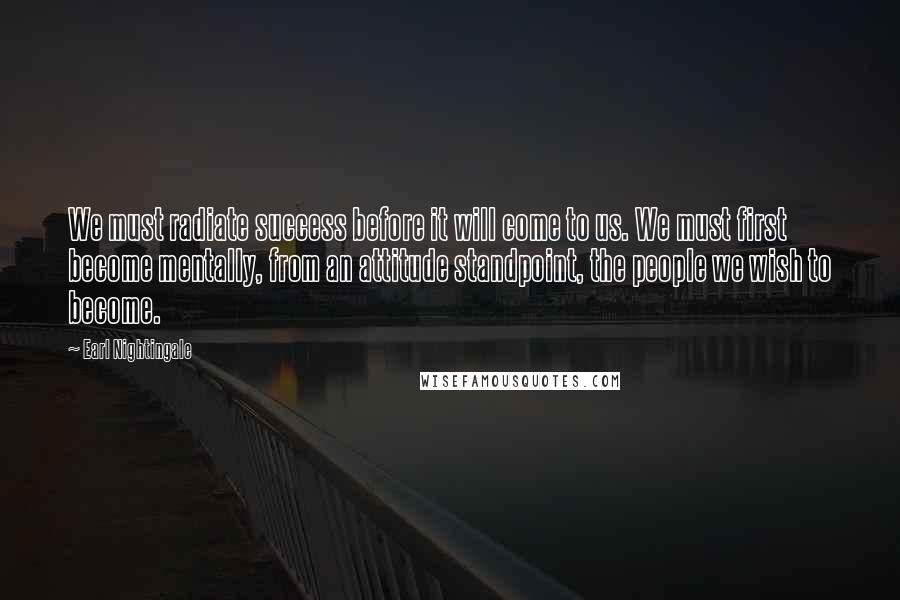 Earl Nightingale Quotes: We must radiate success before it will come to us. We must first become mentally, from an attitude standpoint, the people we wish to become.