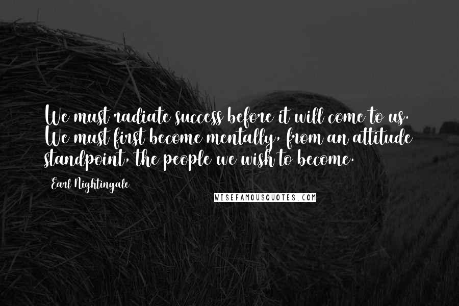 Earl Nightingale Quotes: We must radiate success before it will come to us. We must first become mentally, from an attitude standpoint, the people we wish to become.