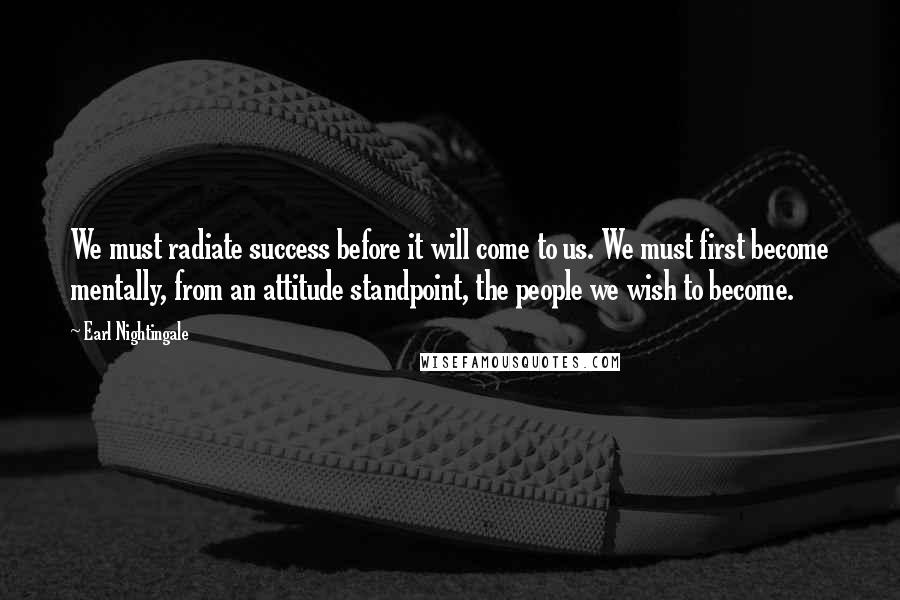 Earl Nightingale Quotes: We must radiate success before it will come to us. We must first become mentally, from an attitude standpoint, the people we wish to become.