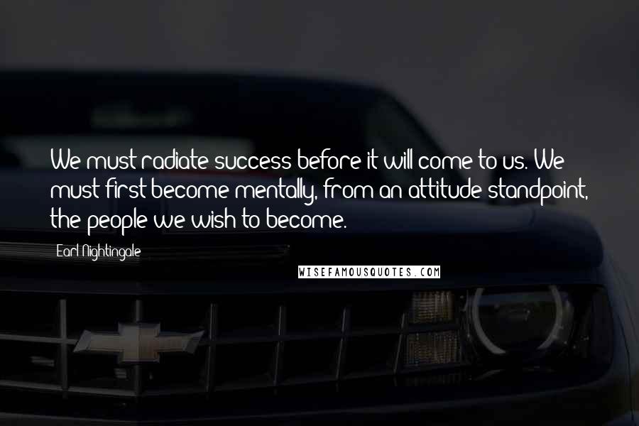 Earl Nightingale Quotes: We must radiate success before it will come to us. We must first become mentally, from an attitude standpoint, the people we wish to become.