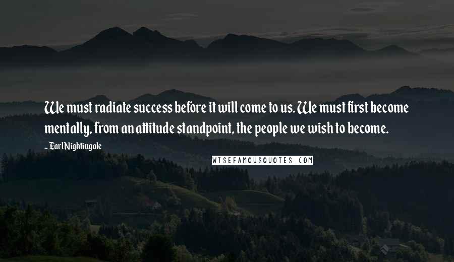 Earl Nightingale Quotes: We must radiate success before it will come to us. We must first become mentally, from an attitude standpoint, the people we wish to become.