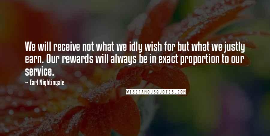Earl Nightingale Quotes: We will receive not what we idly wish for but what we justly earn. Our rewards will always be in exact proportion to our service.