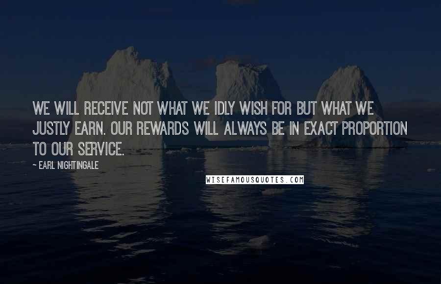Earl Nightingale Quotes: We will receive not what we idly wish for but what we justly earn. Our rewards will always be in exact proportion to our service.