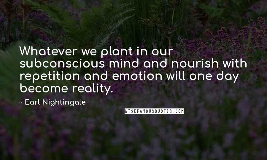 Earl Nightingale Quotes: Whatever we plant in our subconscious mind and nourish with repetition and emotion will one day become reality.