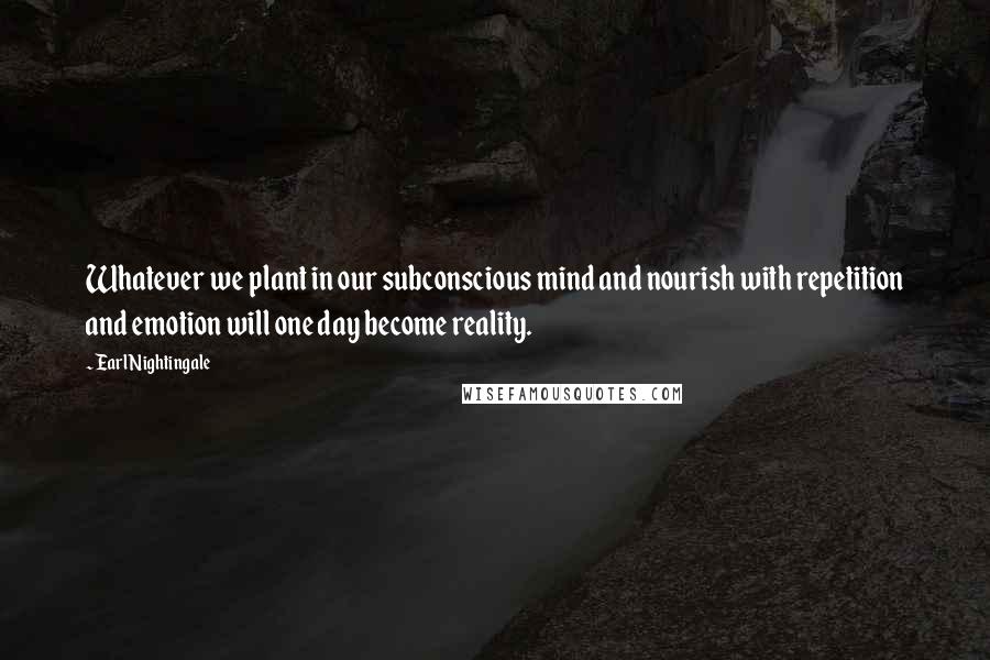 Earl Nightingale Quotes: Whatever we plant in our subconscious mind and nourish with repetition and emotion will one day become reality.