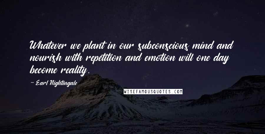 Earl Nightingale Quotes: Whatever we plant in our subconscious mind and nourish with repetition and emotion will one day become reality.