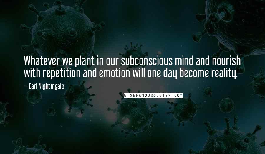 Earl Nightingale Quotes: Whatever we plant in our subconscious mind and nourish with repetition and emotion will one day become reality.