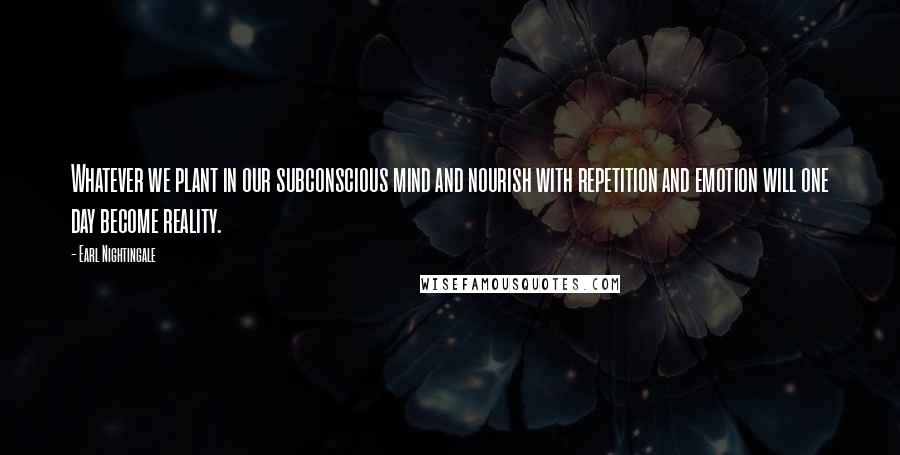 Earl Nightingale Quotes: Whatever we plant in our subconscious mind and nourish with repetition and emotion will one day become reality.