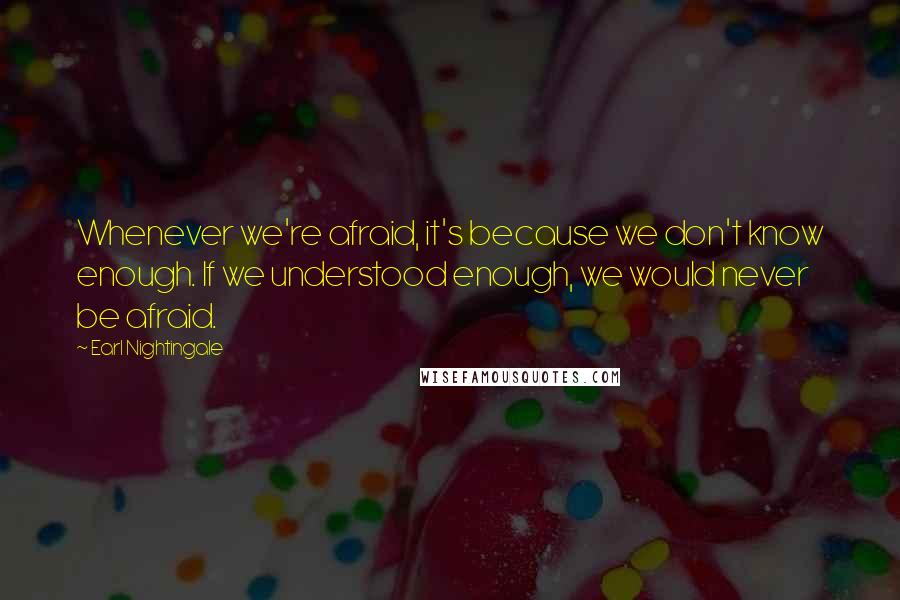 Earl Nightingale Quotes: Whenever we're afraid, it's because we don't know enough. If we understood enough, we would never be afraid.