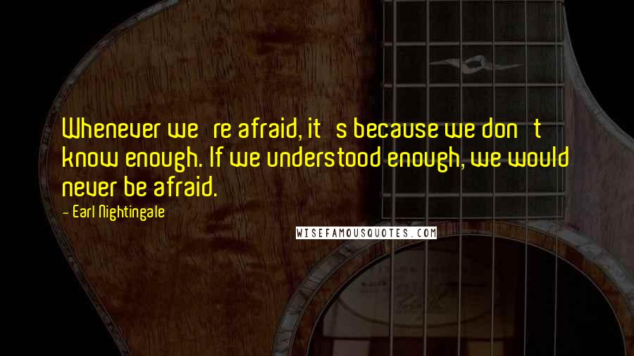 Earl Nightingale Quotes: Whenever we're afraid, it's because we don't know enough. If we understood enough, we would never be afraid.