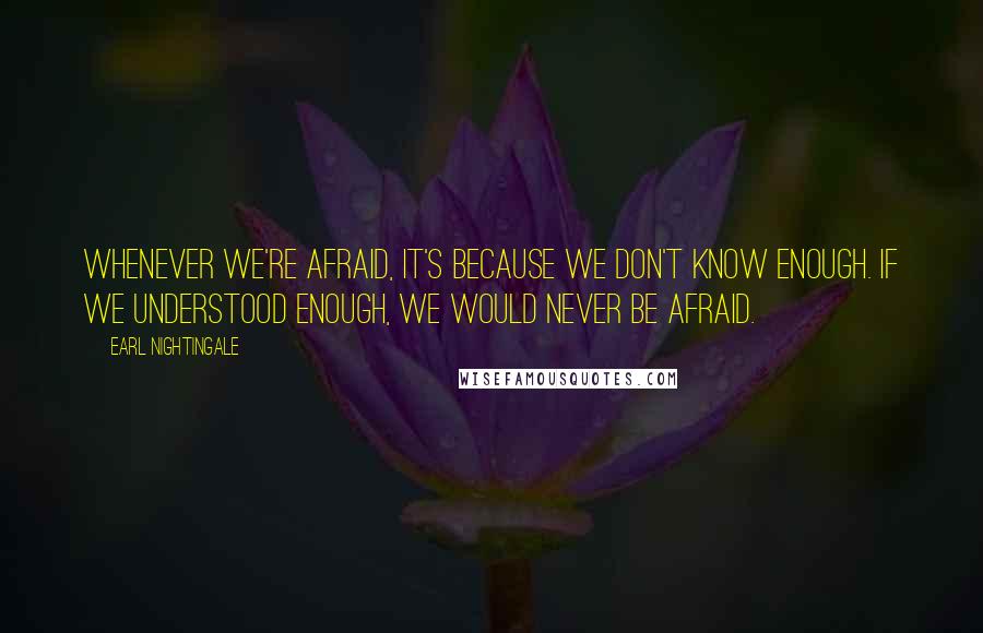 Earl Nightingale Quotes: Whenever we're afraid, it's because we don't know enough. If we understood enough, we would never be afraid.