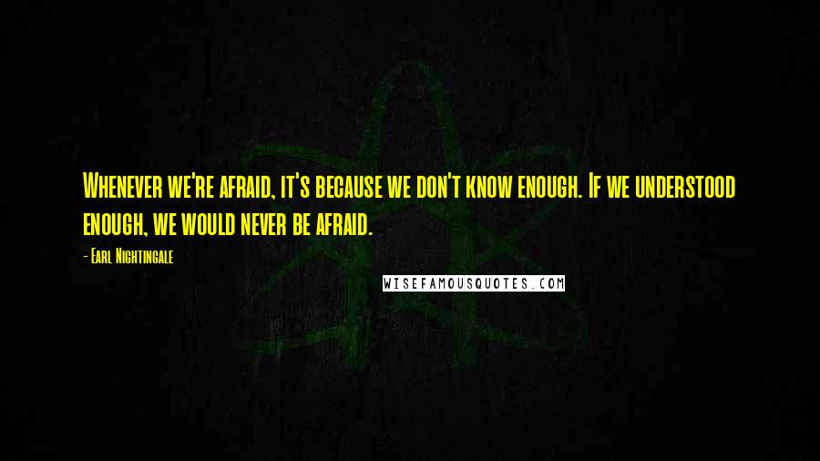 Earl Nightingale Quotes: Whenever we're afraid, it's because we don't know enough. If we understood enough, we would never be afraid.