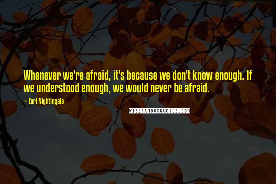 Earl Nightingale Quotes: Whenever we're afraid, it's because we don't know enough. If we understood enough, we would never be afraid.