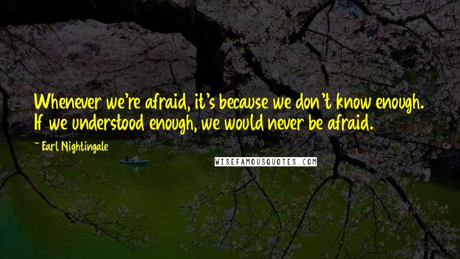 Earl Nightingale Quotes: Whenever we're afraid, it's because we don't know enough. If we understood enough, we would never be afraid.