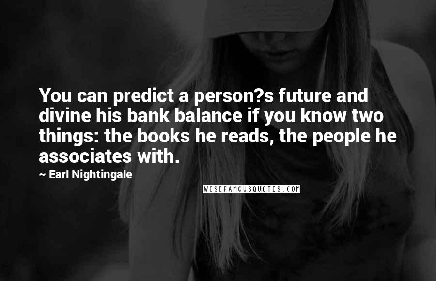 Earl Nightingale Quotes: You can predict a person?s future and divine his bank balance if you know two things: the books he reads, the people he associates with.