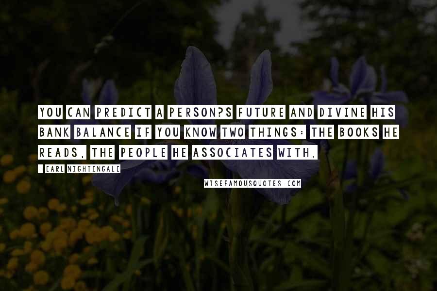 Earl Nightingale Quotes: You can predict a person?s future and divine his bank balance if you know two things: the books he reads, the people he associates with.