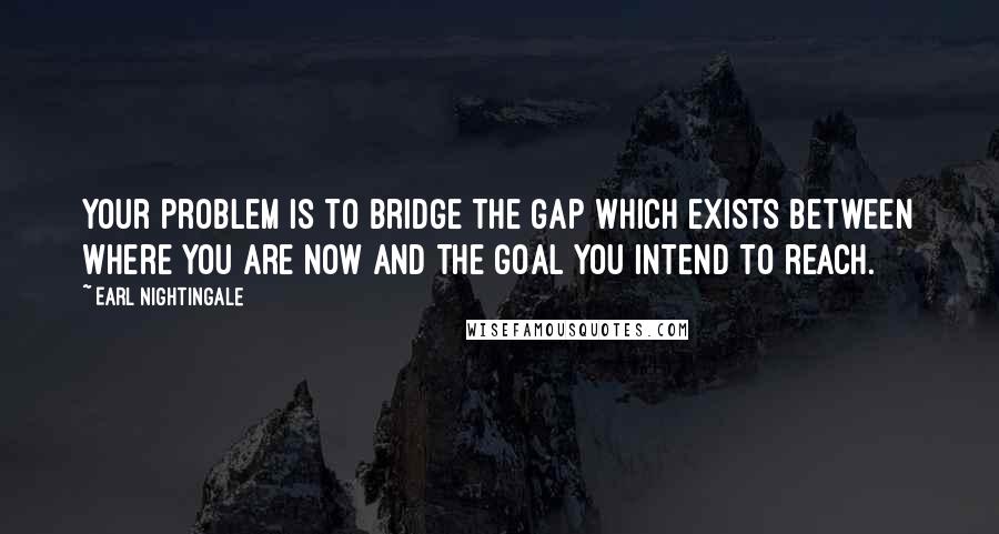 Earl Nightingale Quotes: Your problem is to bridge the gap which exists between where you are now and the goal you intend to reach.