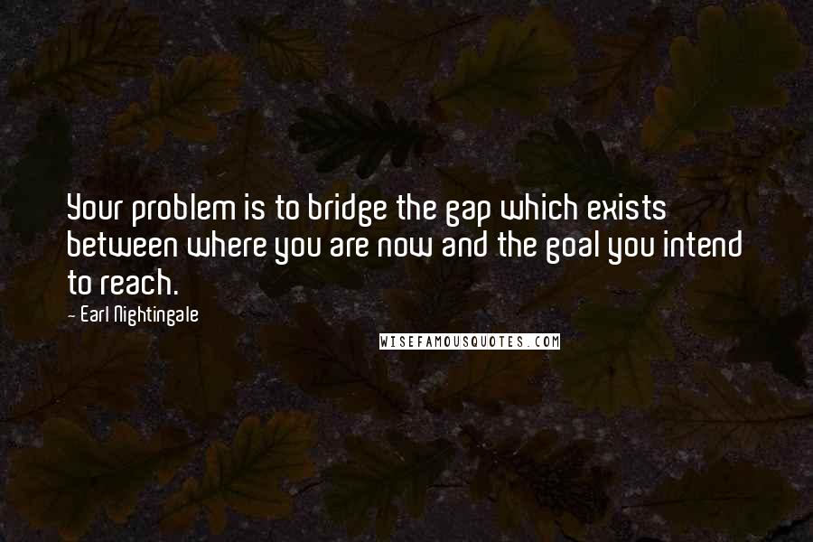 Earl Nightingale Quotes: Your problem is to bridge the gap which exists between where you are now and the goal you intend to reach.