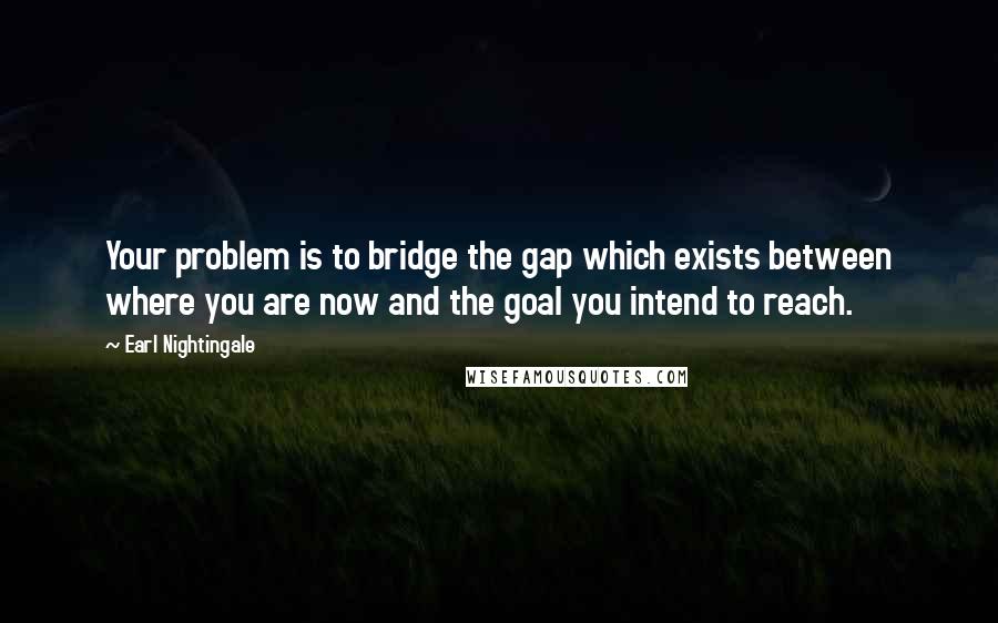 Earl Nightingale Quotes: Your problem is to bridge the gap which exists between where you are now and the goal you intend to reach.