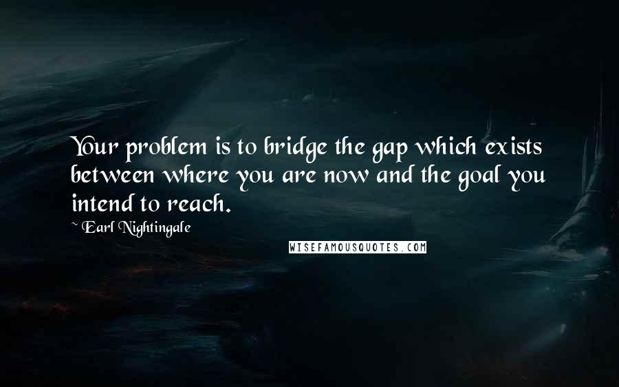 Earl Nightingale Quotes: Your problem is to bridge the gap which exists between where you are now and the goal you intend to reach.