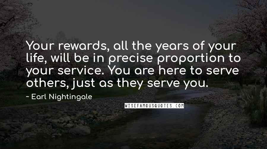 Earl Nightingale Quotes: Your rewards, all the years of your life, will be in precise proportion to your service. You are here to serve others, just as they serve you.