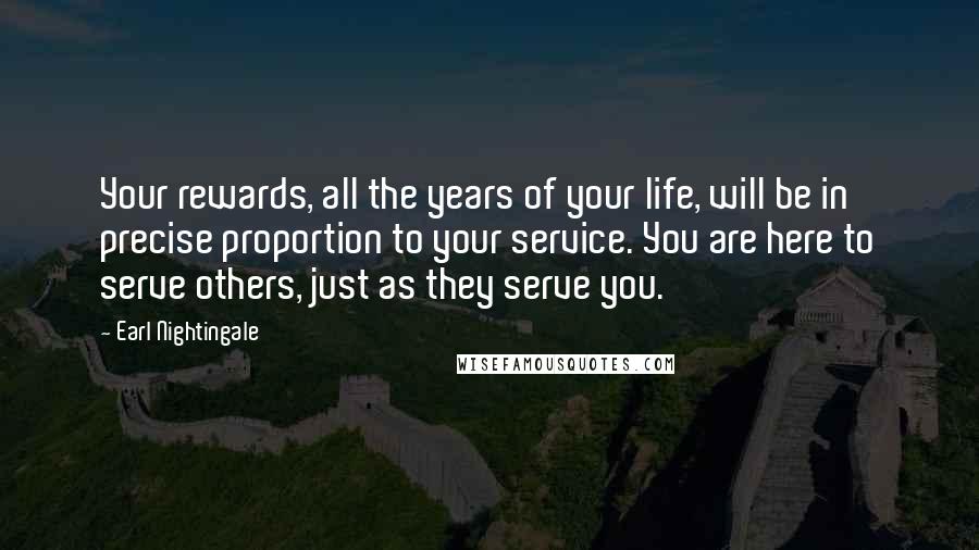 Earl Nightingale Quotes: Your rewards, all the years of your life, will be in precise proportion to your service. You are here to serve others, just as they serve you.