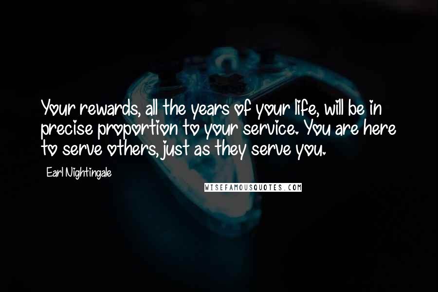 Earl Nightingale Quotes: Your rewards, all the years of your life, will be in precise proportion to your service. You are here to serve others, just as they serve you.