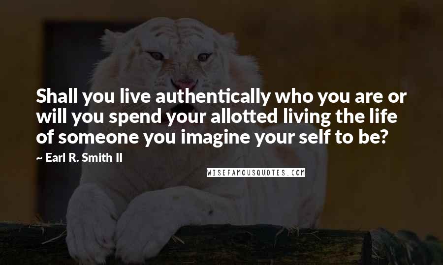 Earl R. Smith II Quotes: Shall you live authentically who you are or will you spend your allotted living the life of someone you imagine your self to be?