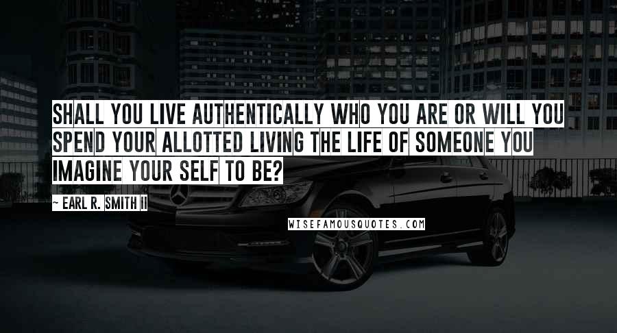 Earl R. Smith II Quotes: Shall you live authentically who you are or will you spend your allotted living the life of someone you imagine your self to be?