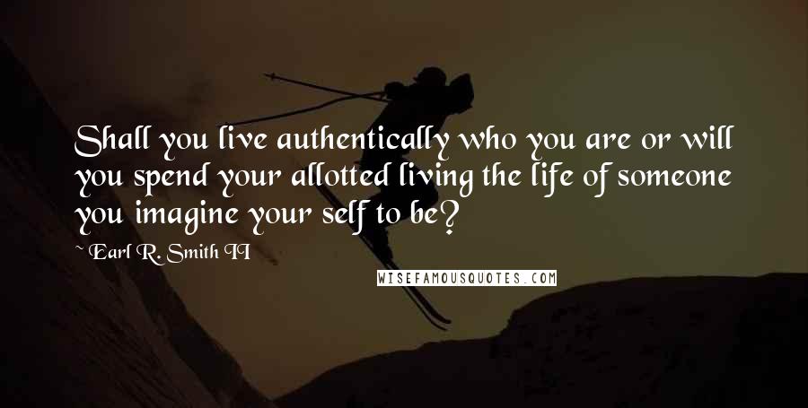 Earl R. Smith II Quotes: Shall you live authentically who you are or will you spend your allotted living the life of someone you imagine your self to be?