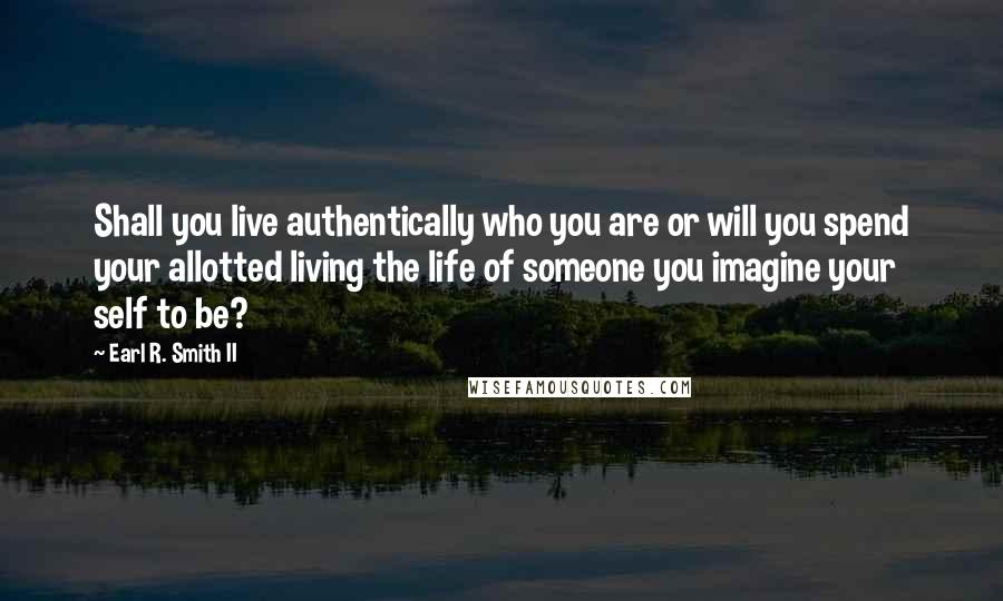 Earl R. Smith II Quotes: Shall you live authentically who you are or will you spend your allotted living the life of someone you imagine your self to be?