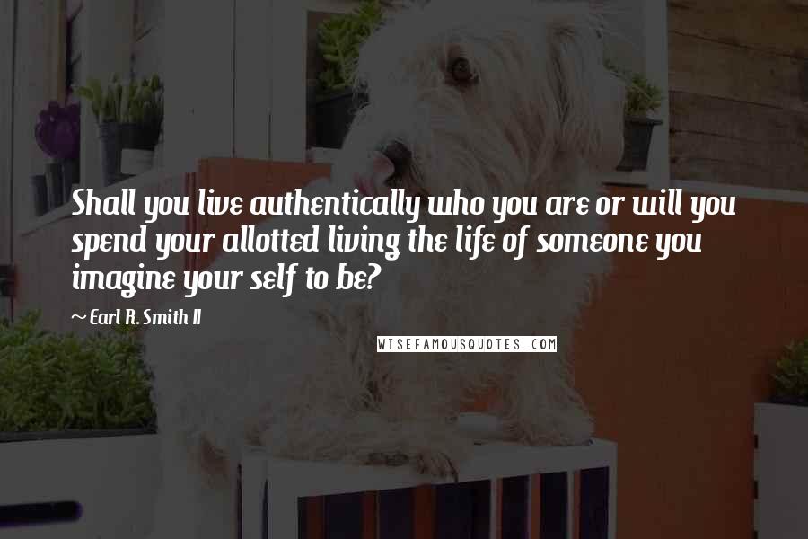 Earl R. Smith II Quotes: Shall you live authentically who you are or will you spend your allotted living the life of someone you imagine your self to be?