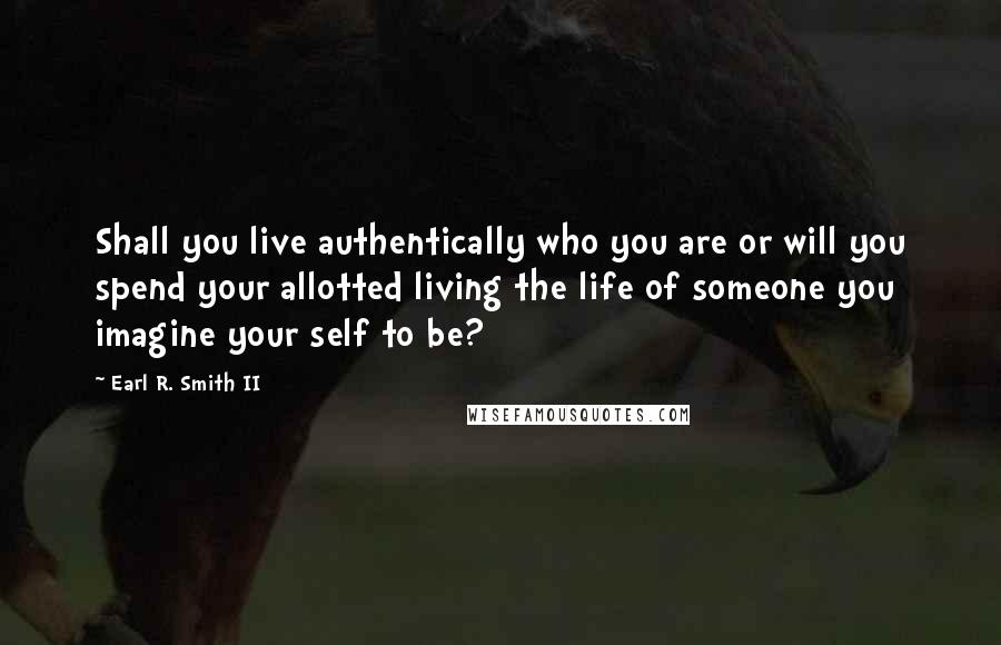 Earl R. Smith II Quotes: Shall you live authentically who you are or will you spend your allotted living the life of someone you imagine your self to be?