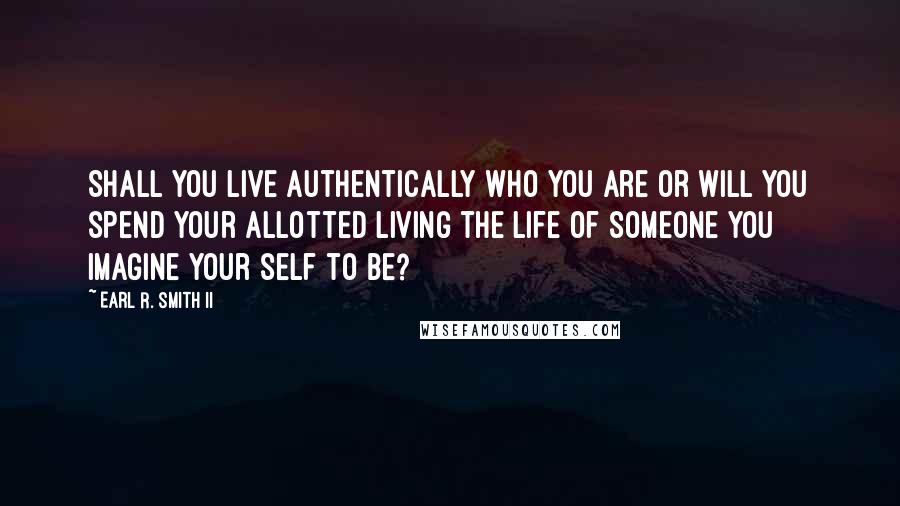 Earl R. Smith II Quotes: Shall you live authentically who you are or will you spend your allotted living the life of someone you imagine your self to be?