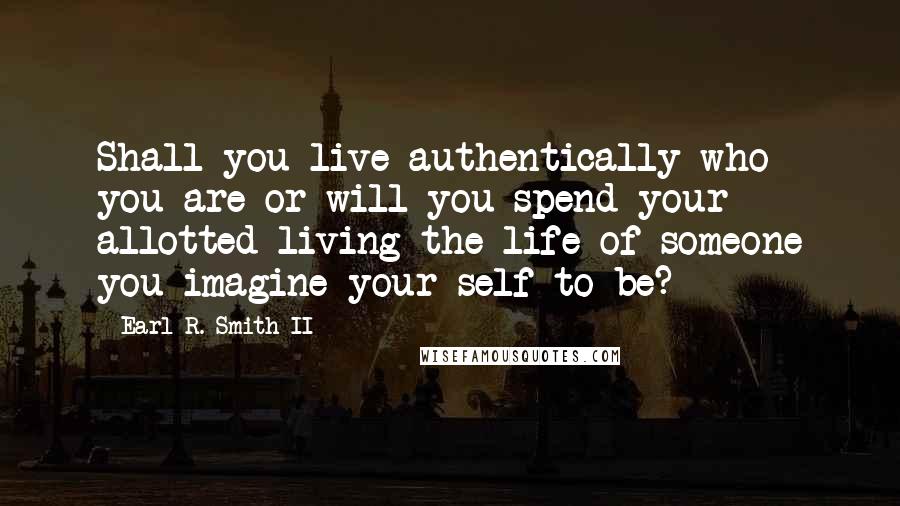 Earl R. Smith II Quotes: Shall you live authentically who you are or will you spend your allotted living the life of someone you imagine your self to be?