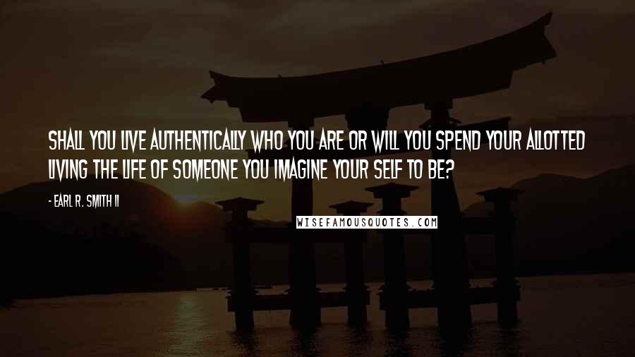 Earl R. Smith II Quotes: Shall you live authentically who you are or will you spend your allotted living the life of someone you imagine your self to be?