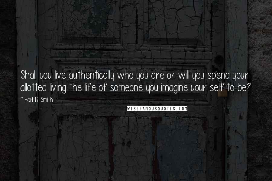 Earl R. Smith II Quotes: Shall you live authentically who you are or will you spend your allotted living the life of someone you imagine your self to be?